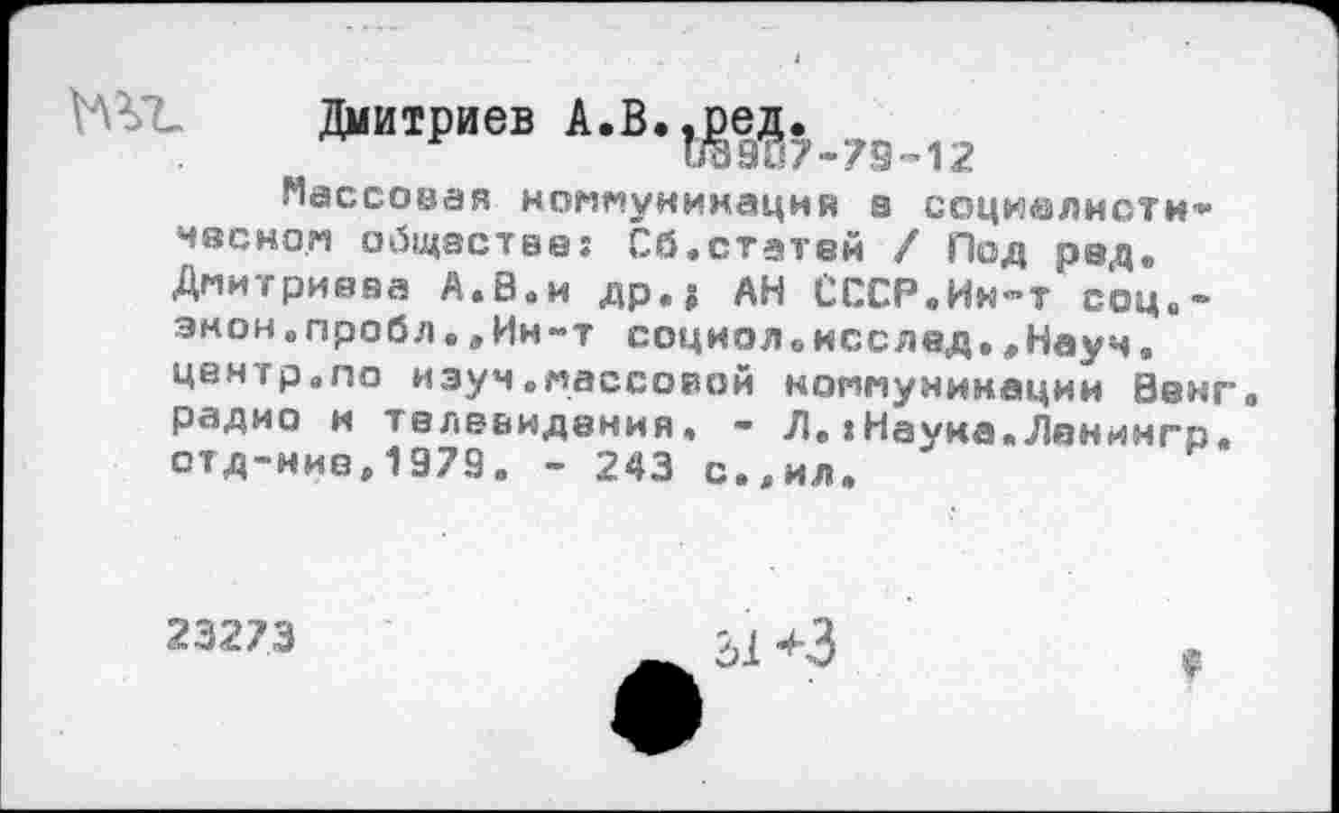 ﻿Дмитриев Д.В.Л_79_12
Массовая коммуникация а социалнсти'« часком обществе: Сб.статей / Под рад. Дмитриева А.В.и др.? АН СССР.Им-т соц«-энон.пробл.„Ин-т социояоисслед.„Наук, центр.ло иэуч.массовой коммуникации Ванг, радио и телевидения• - Л.:Науна.Ленимгр. отд-ние,1979. - 243 с.„ил.
23273
